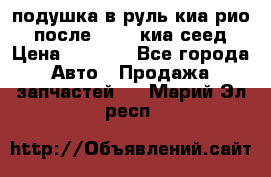 подушка в руль киа рио 3 после 2015. киа сеед › Цена ­ 8 000 - Все города Авто » Продажа запчастей   . Марий Эл респ.